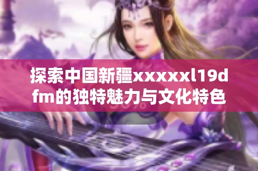 探索中国新疆xxxxxl19dfm的独特魅力与文化特色