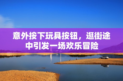 意外按下玩具按钮，逛街途中引发一场欢乐冒险