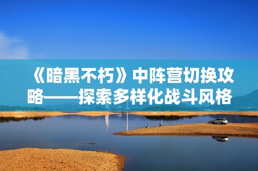 《暗黑不朽》中阵营切换攻略——探索多样化战斗风格技巧分享