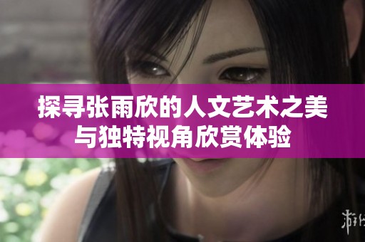 探寻张雨欣的人文艺术之美与独特视角欣赏体验