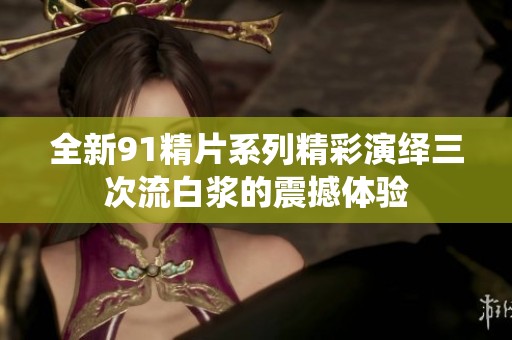 全新91精片系列精彩演绎三次流白浆的震撼体验