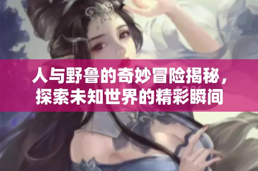 人与野鲁的奇妙冒险揭秘，探索未知世界的精彩瞬间