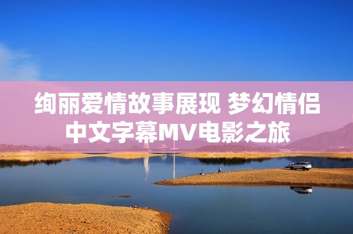 绚丽爱情故事展现 梦幻情侣中文字幕MV电影之旅