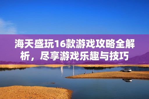 海天盛玩16款游戏攻略全解析，尽享游戏乐趣与技巧