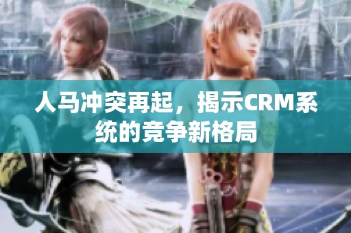 人马冲突再起，揭示CRM系统的竞争新格局