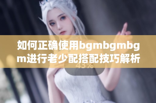 如何正确使用bgmbgmbgm进行老少配搭配技巧解析