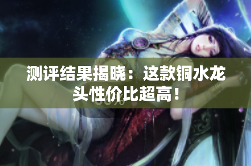 测评结果揭晓：这款铜水龙头性价比超高！