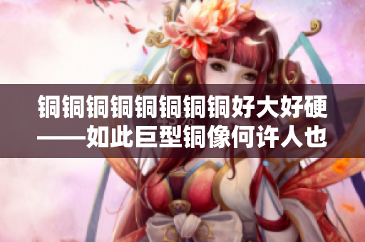 铜铜铜铜铜铜铜铜好大好硬——如此巨型铜像何许人也？