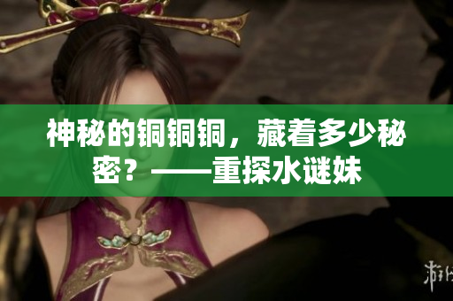 神秘的铜铜铜，藏着多少秘密？——重探水谜妹