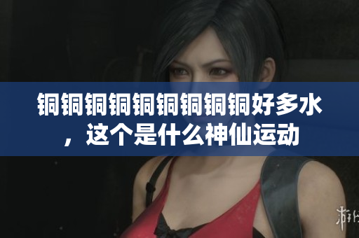 铜铜铜铜铜铜铜铜铜好多水，这个是什么神仙运动