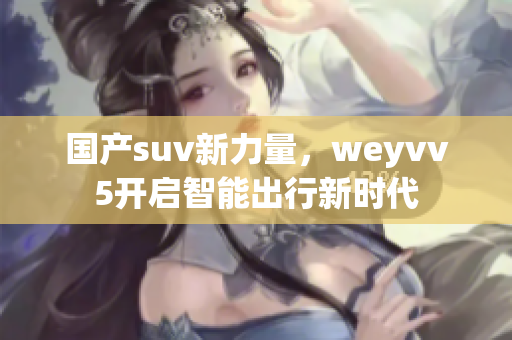 国产suv新力量，weyvv5开启智能出行新时代