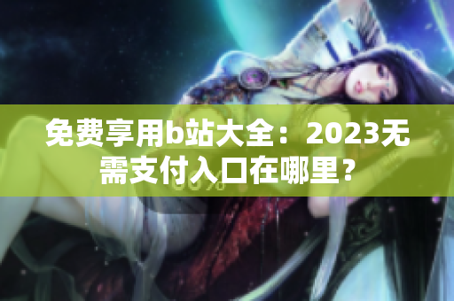 免费享用b站大全：2023无需支付入口在哪里？