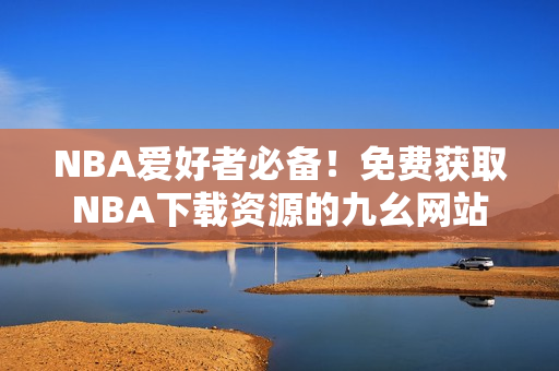 NBA爱好者必备！免费获取NBA下载资源的九幺网站