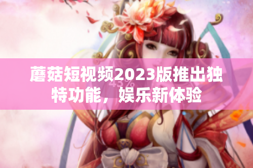 蘑菇短视频2023版推出独特功能，娱乐新体验