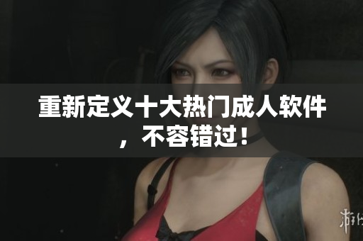 重新定义十大热门成人软件，不容错过！