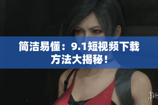 简洁易懂：9.1短视频下载方法大揭秘！