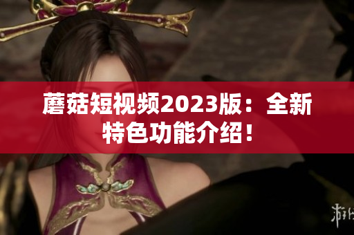 蘑菇短视频2023版：全新特色功能介绍！