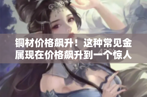 铜材价格飙升！这种常见金属现在价格飙升到一个惊人的高度