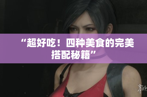 “超好吃！四种美食的完美搭配秘籍”