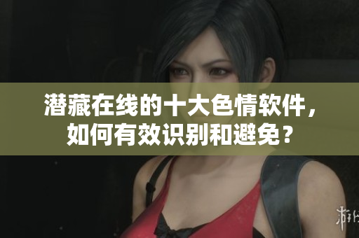 潜藏在线的十大色情软件，如何有效识别和避免？