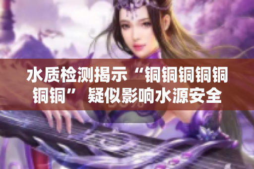 水质检测揭示“铜铜铜铜铜铜铜” 疑似影响水源安全