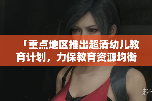 「重点地区推出超清幼儿教育计划，力保教育资源均衡分配」