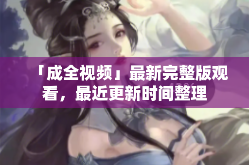 「成全视频」最新完整版观看，最近更新时间整理