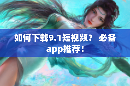 如何下载9.1短视频？ 必备app推荐！