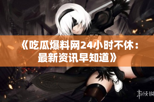 《吃瓜爆料网24小时不休：最新资讯早知道》