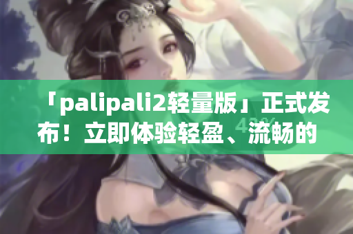 「palipali2轻量版」正式发布！立即体验轻盈、流畅的官方入口！