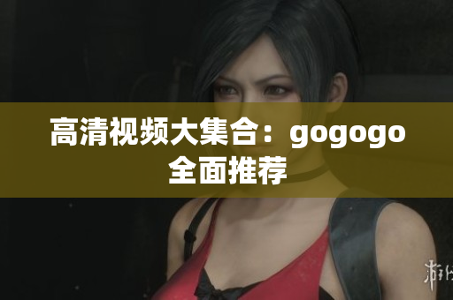 高清视频大集合：gogogo全面推荐