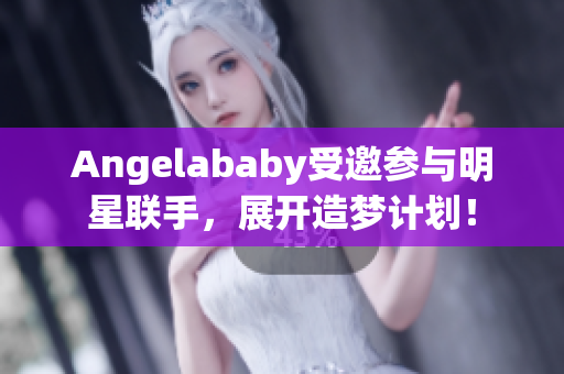 Angelababy受邀参与明星联手，展开造梦计划！