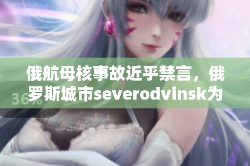 俄航母核事故近乎禁言，俄罗斯城市severodvinsk为何这么重要？