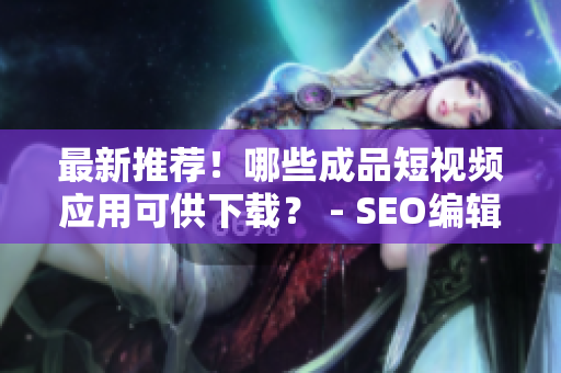 最新推荐！哪些成品短视频应用可供下载？ - SEO编辑