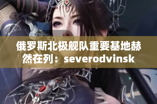 俄罗斯北极舰队重要基地赫然在列：severodvinsk