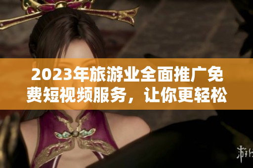 2023年旅游业全面推广免费短视频服务，让你更轻松地探索世界！