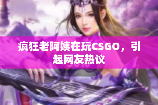 疯狂老阿姨在玩CSGO，引起网友热议