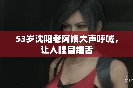 53岁沈阳老阿姨大声呼喊，让人瞠目结舌
