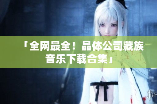 「全网最全！晶体公司藏族音乐下载合集」