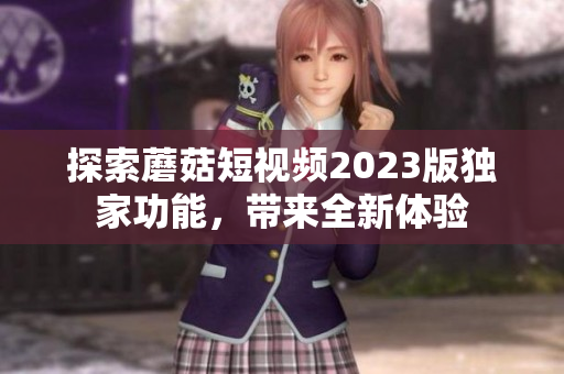 探索蘑菇短视频2023版独家功能，带来全新体验