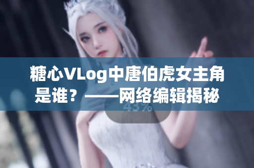 糖心VLog中唐伯虎女主角是谁？——网络编辑揭秘