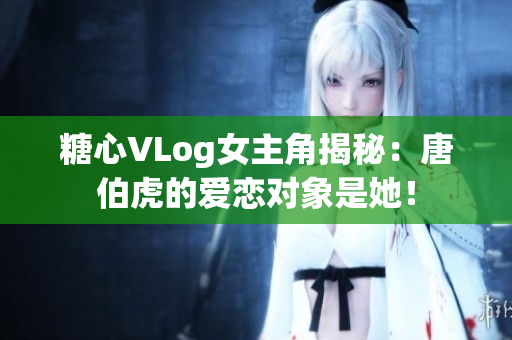 糖心VLog女主角揭秘：唐伯虎的爱恋对象是她！