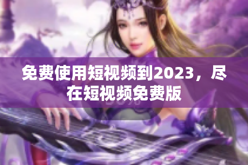 免费使用短视频到2023，尽在短视频免费版