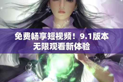 免费畅享短视频！9.1版本无限观看新体验
