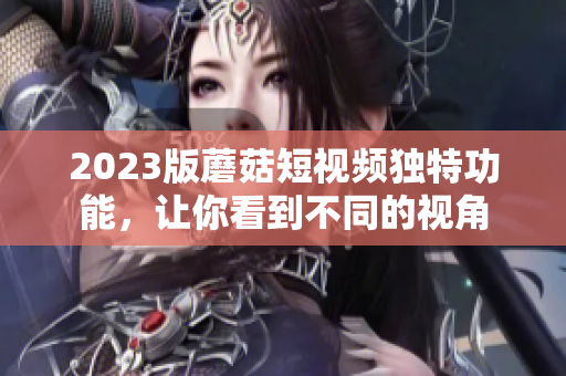 2023版蘑菇短视频独特功能，让你看到不同的视角
