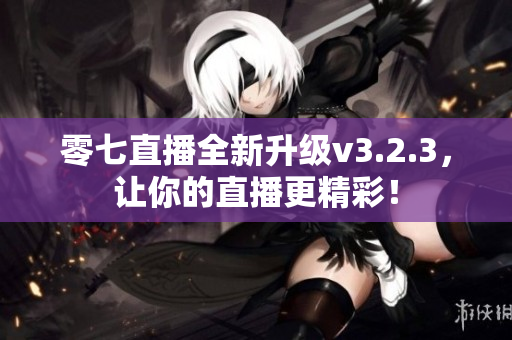 零七直播全新升级v3.2.3，让你的直播更精彩！