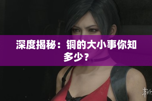 深度揭秘：铜的大小事你知多少？