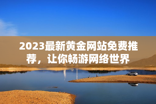 2023最新黄金网站免费推荐，让你畅游网络世界