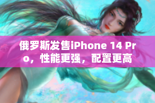 俄罗斯发售iPhone 14 Pro，性能更强，配置更高