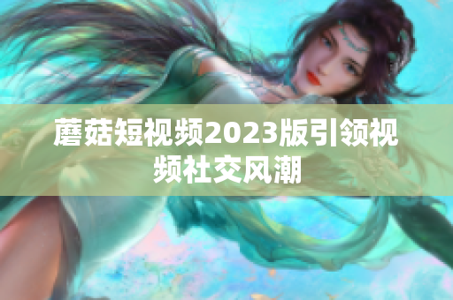 蘑菇短视频2023版引领视频社交风潮